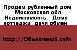 Продам рубленный дом - Московская обл. Недвижимость » Дома, коттеджи, дачи обмен   